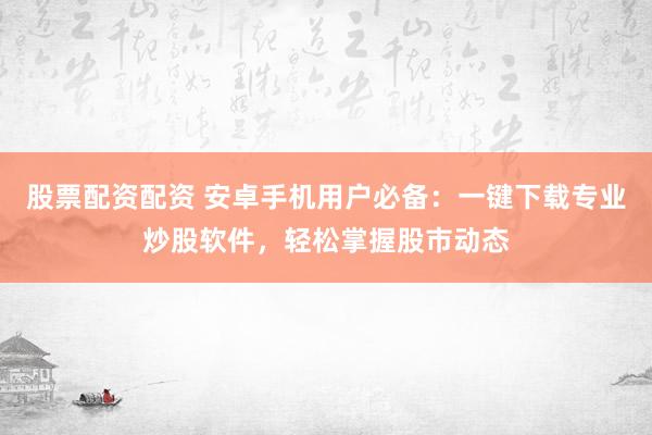 股票配资配资 安卓手机用户必备：一键下载专业炒股软件，轻松掌握股市动态