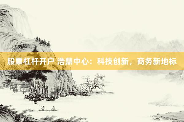 股票杠杆开户 浩鼎中心：科技创新，商务新地标