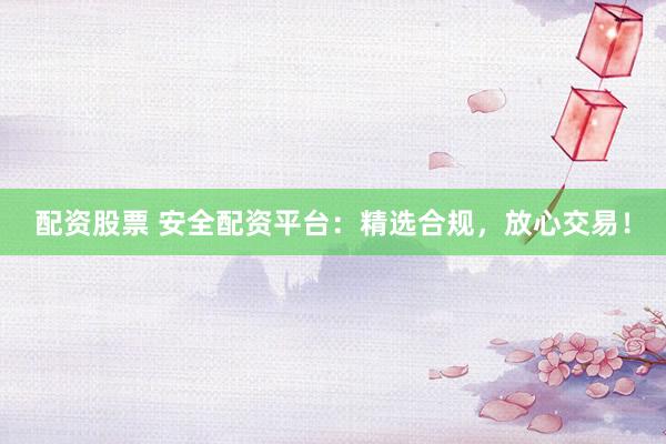 配资股票 安全配资平台：精选合规，放心交易！