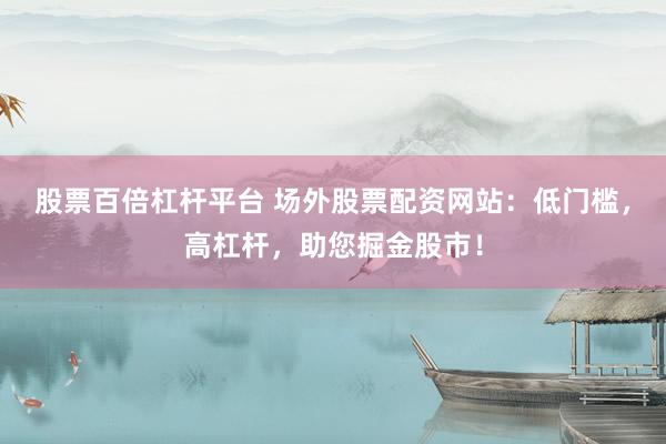 股票百倍杠杆平台 场外股票配资网站：低门槛，高杠杆，助您掘金股市！