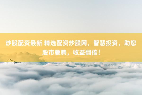 炒股配资最新 精选配资炒股网，智慧投资，助您股市驰骋，收益翻倍！