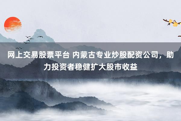 网上交易股票平台 内蒙古专业炒股配资公司，助力投资者稳健扩大股市收益