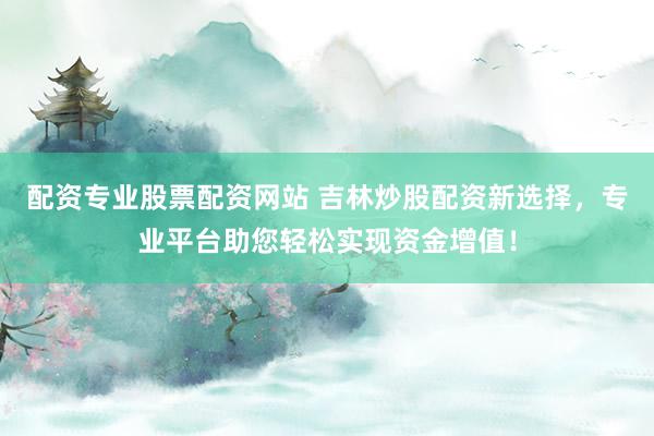 配资专业股票配资网站 吉林炒股配资新选择，专业平台助您轻松实现资金增值！