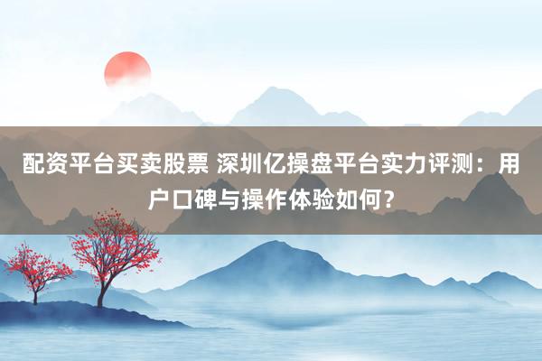 配资平台买卖股票 深圳亿操盘平台实力评测：用户口碑与操作体验如何？