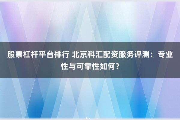 股票杠杆平台排行 北京科汇配资服务评测：专业性与可靠性如何？