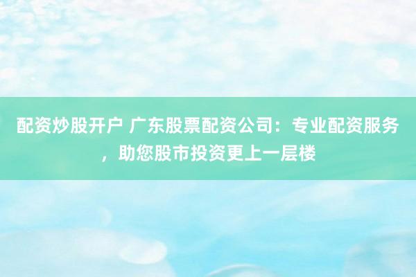 配资炒股开户 广东股票配资公司：专业配资服务，助您股市投资更上一层楼