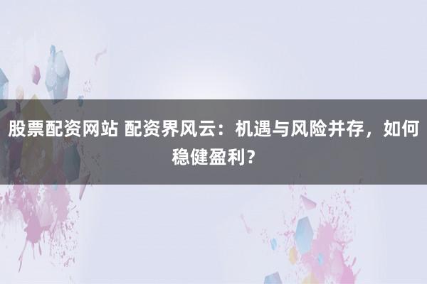 股票配资网站 配资界风云：机遇与风险并存，如何稳健盈利？
