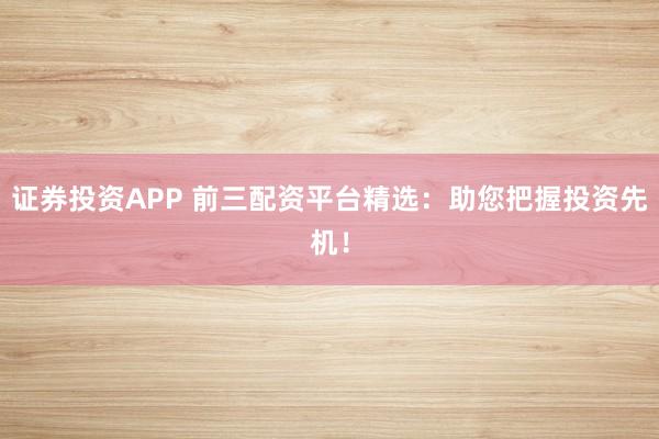 证券投资APP 前三配资平台精选：助您把握投资先机！