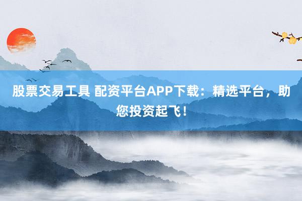 股票交易工具 配资平台APP下载：精选平台，助您投资起飞！