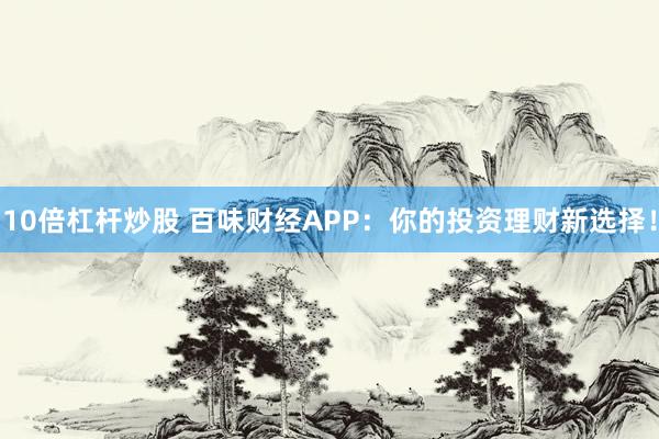 10倍杠杆炒股 百味财经APP：你的投资理财新选择！
