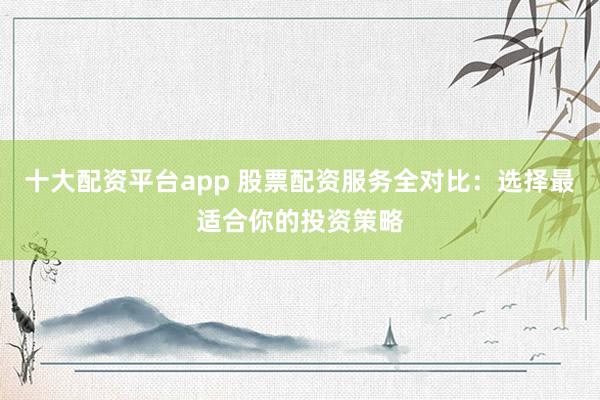 十大配资平台app 股票配资服务全对比：选择最适合你的投资策略