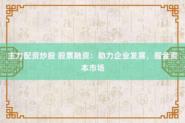 主力配资炒股 股票融资：助力企业发展，掘金资本市场