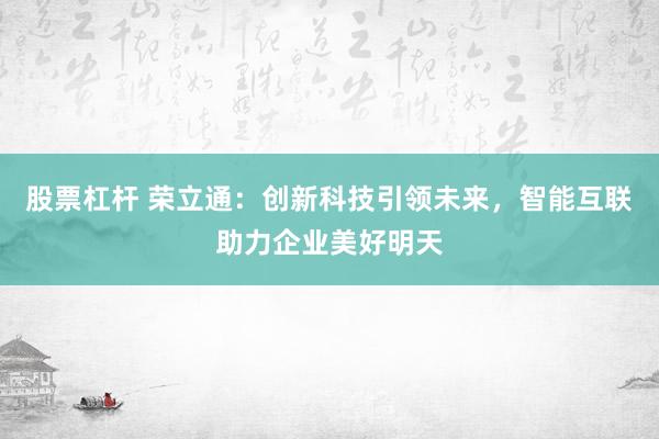 股票杠杆 荣立通：创新科技引领未来，智能互联助力企业美好明天
