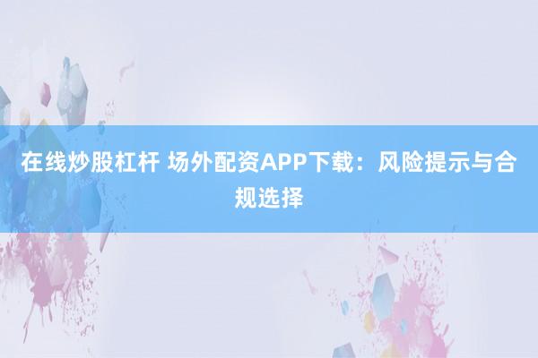 在线炒股杠杆 场外配资APP下载：风险提示与合规选择