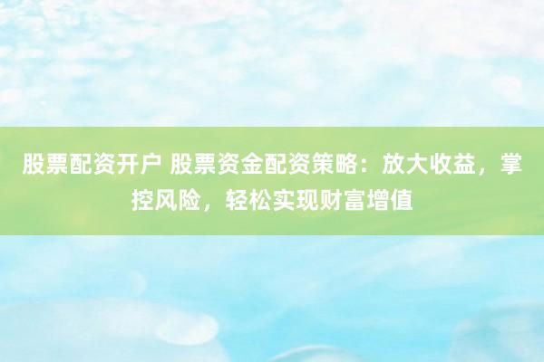 股票配资开户 股票资金配资策略：放大收益，掌控风险，轻松实现财富增值