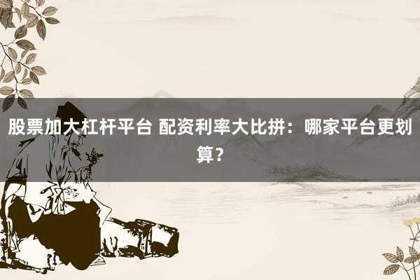 股票加大杠杆平台 配资利率大比拼：哪家平台更划算？