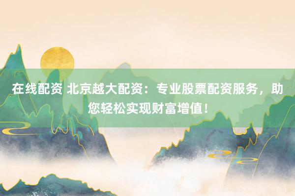 在线配资 北京越大配资：专业股票配资服务，助您轻松实现财富增值！