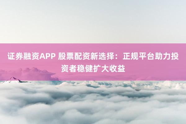 证券融资APP 股票配资新选择：正规平台助力投资者稳健扩大收益