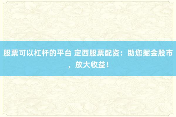 股票可以杠杆的平台 定西股票配资：助您掘金股市，放大收益！