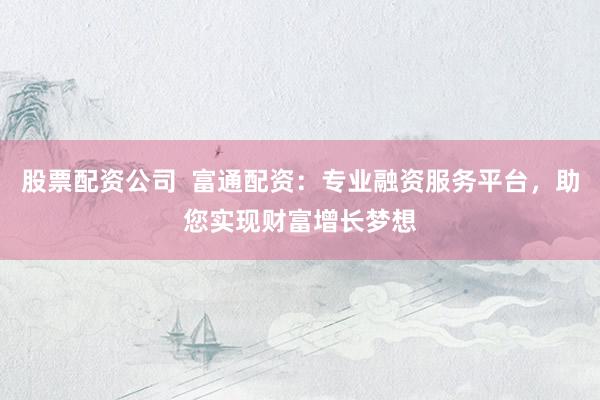 股票配资公司  富通配资：专业融资服务平台，助您实现财富增长梦想