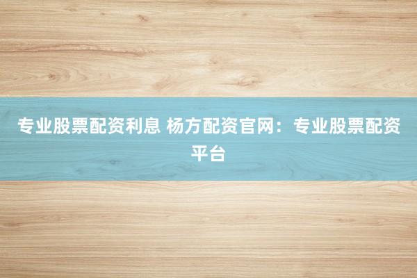 专业股票配资利息 杨方配资官网：专业股票配资平台