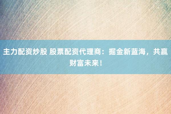 主力配资炒股 股票配资代理商：掘金新蓝海，共赢财富未来！