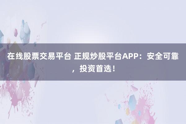 在线股票交易平台 正规炒股平台APP：安全可靠，投资首选！