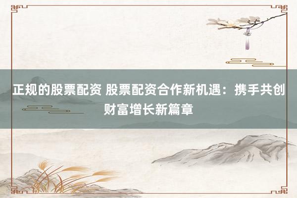 正规的股票配资 股票配资合作新机遇：携手共创财富增长新篇章