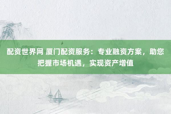 配资世界网 厦门配资服务：专业融资方案，助您把握市场机遇，实现资产增值