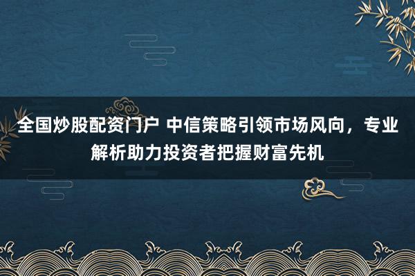 全国炒股配资门户 中信策略引领市场风向，专业解析助力投资者把握财富先机