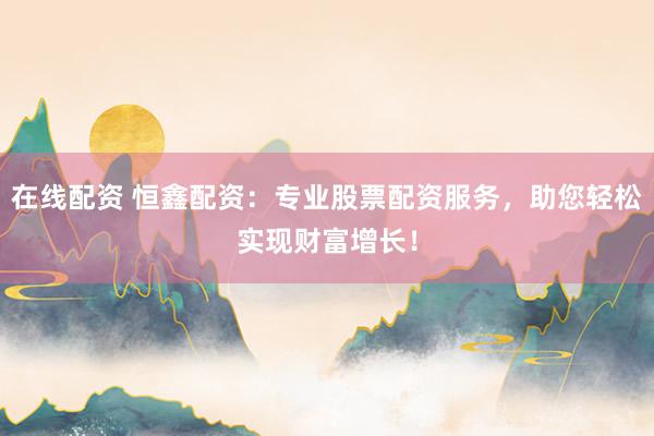 在线配资 恒鑫配资：专业股票配资服务，助您轻松实现财富增长！