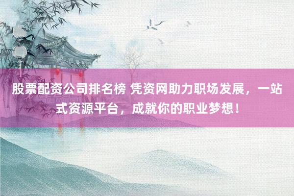 股票配资公司排名榜 凭资网助力职场发展，一站式资源平台，成就你的职业梦想！