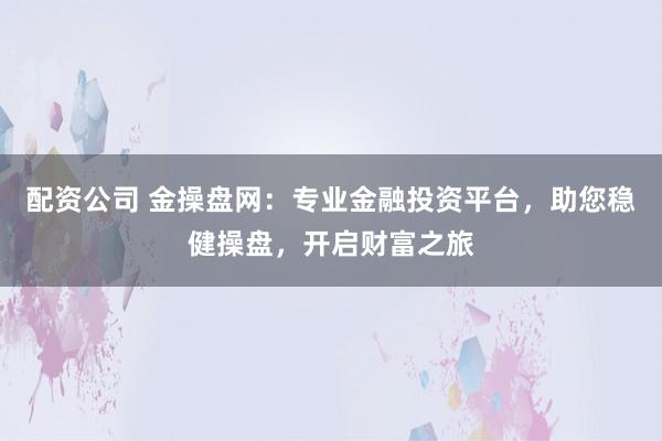 配资公司 金操盘网：专业金融投资平台，助您稳健操盘，开启财富之旅