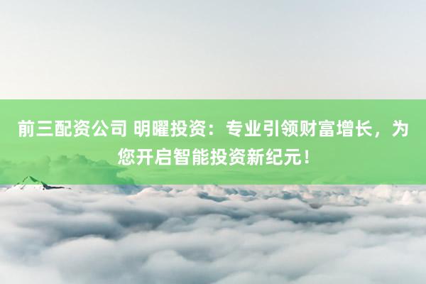 前三配资公司 明曜投资：专业引领财富增长，为您开启智能投资新纪元！