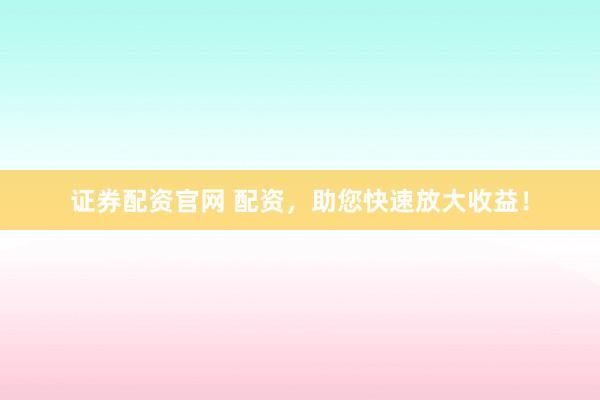 证券配资官网 配资，助您快速放大收益！