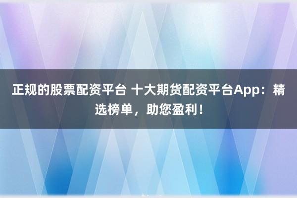 正规的股票配资平台 十大期货配资平台App：精选榜单，助您盈利！