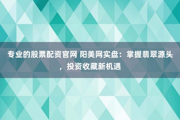 专业的股票配资官网 阳美网实盘：掌握翡翠源头，投资收藏新机遇