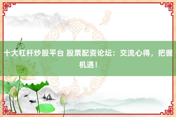 十大杠杆炒股平台 股票配资论坛：交流心得，把握机遇！