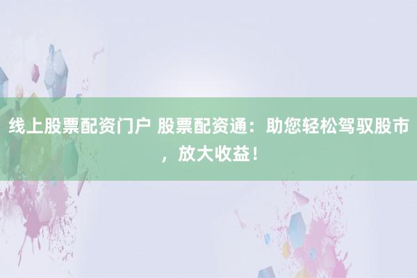 线上股票配资门户 股票配资通：助您轻松驾驭股市，放大收益！