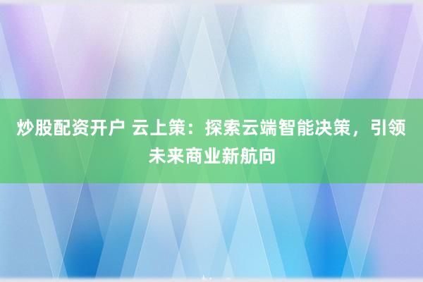 炒股配资开户 云上策：探索云端智能决策，引领未来商业新航向
