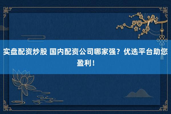 实盘配资炒股 国内配资公司哪家强？优选平台助您盈利！