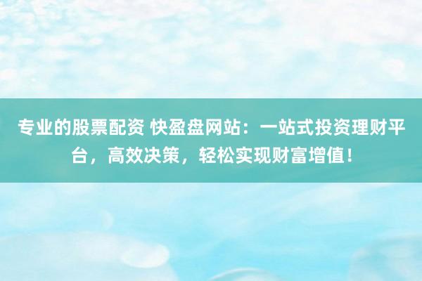 专业的股票配资 快盈盘网站：一站式投资理财平台，高效决策，轻松实现财富增值！