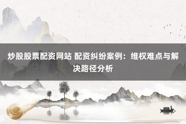 炒股股票配资网站 配资纠纷案例：维权难点与解决路径分析