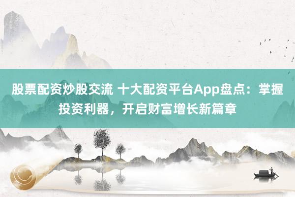 股票配资炒股交流 十大配资平台App盘点：掌握投资利器，开启财富增长新篇章