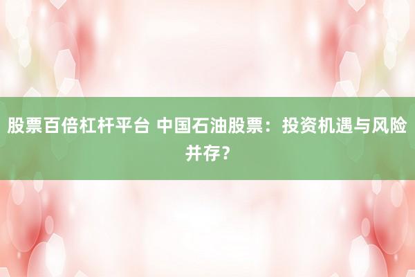 股票百倍杠杆平台 中国石油股票：投资机遇与风险并存？