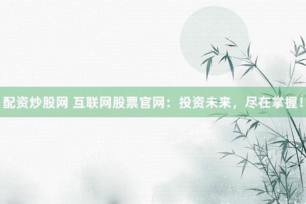 配资炒股网 互联网股票官网：投资未来，尽在掌握！