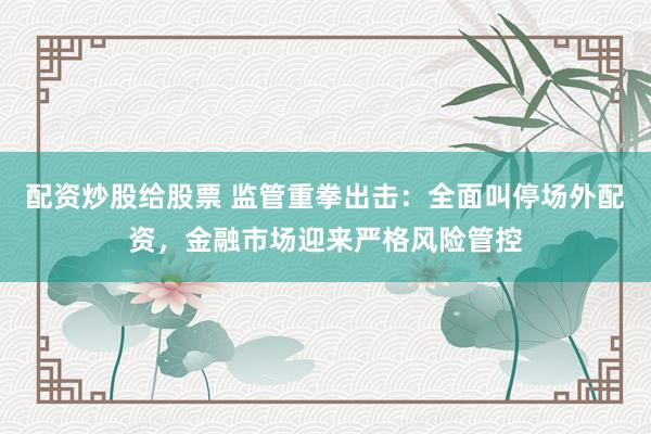 配资炒股给股票 监管重拳出击：全面叫停场外配资，金融市场迎来严格风险管控