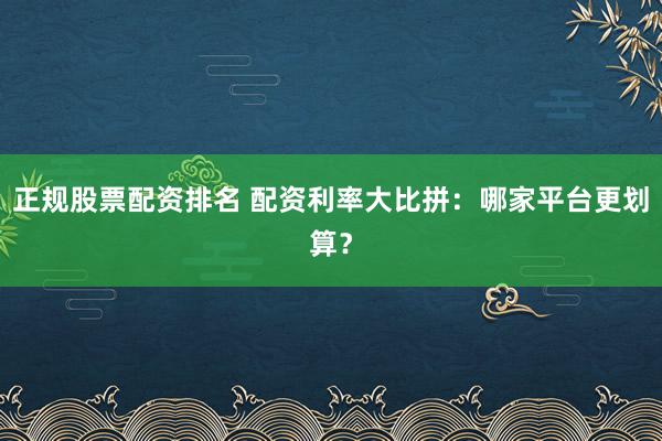 正规股票配资排名 配资利率大比拼：哪家平台更划算？