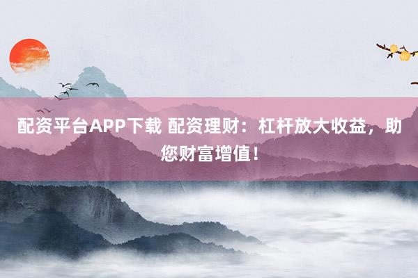 配资平台APP下载 配资理财：杠杆放大收益，助您财富增值！