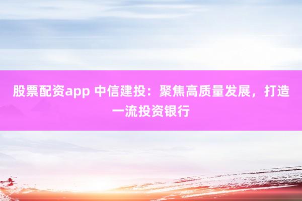 股票配资app 中信建投：聚焦高质量发展，打造一流投资银行